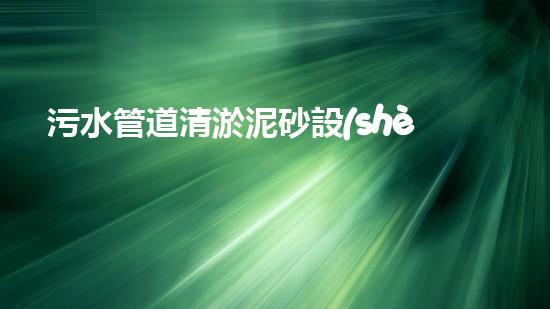 污水管道清淤泥砂設(shè)備：解放城市下水道的黑科技！